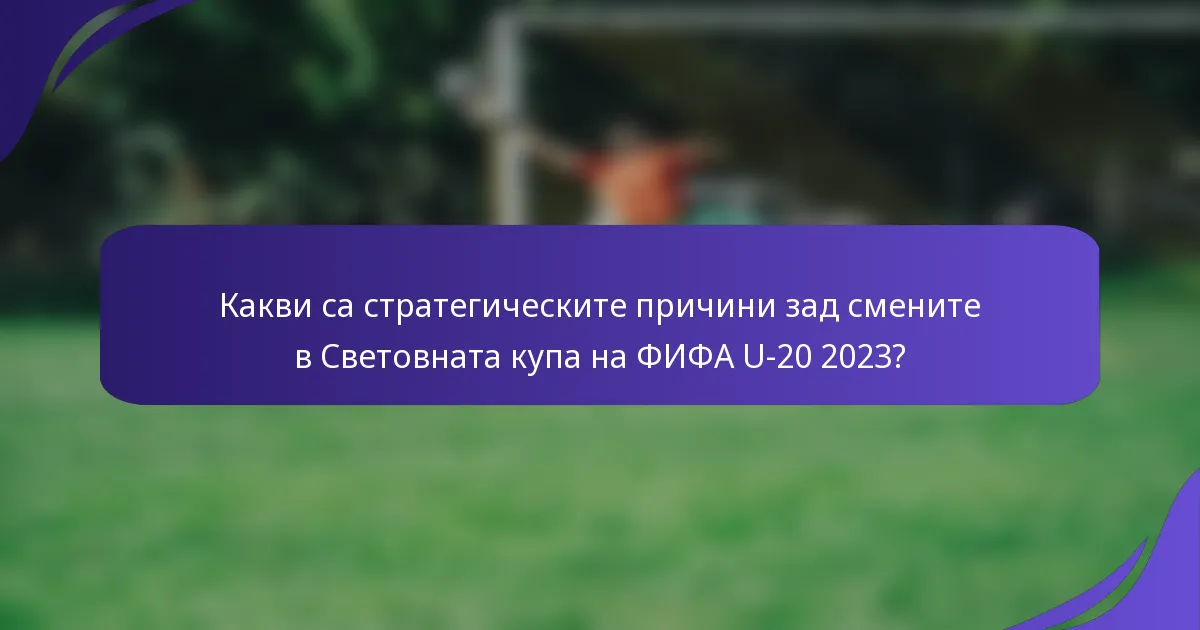 Какви са стратегическите причини зад смените в Световната купа на ФИФА U-20 2023?