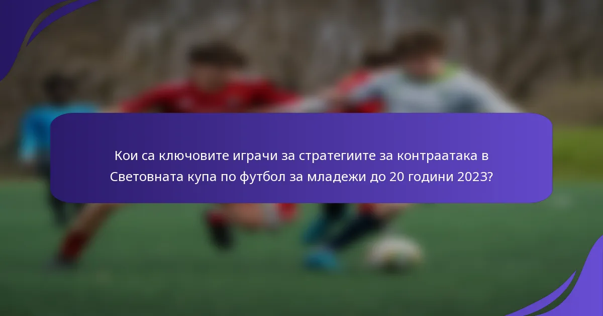 Кои са ключовите играчи за стратегиите за контраатака в Световната купа по футбол за младежи до 20 години 2023?
